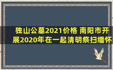 独山公墓2021价格 南阳市开展2020年在一起清明祭扫缅怀志愿服务活动方案